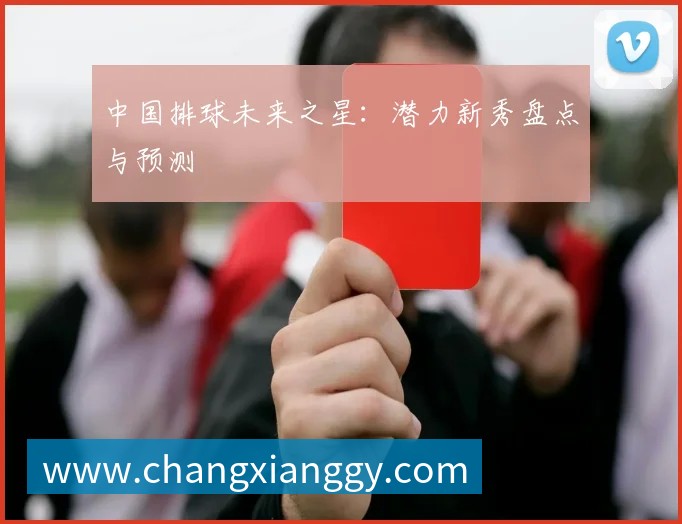 中国排球未来之星：潜力新秀盘点与预测