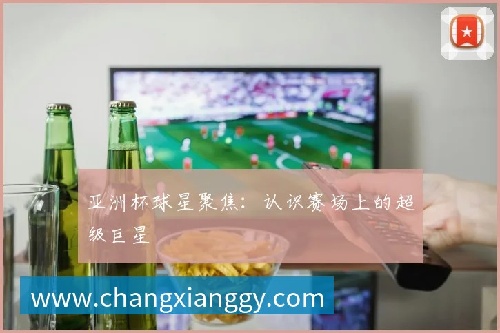 亚洲杯球星聚焦:认识赛场上的超级巨星