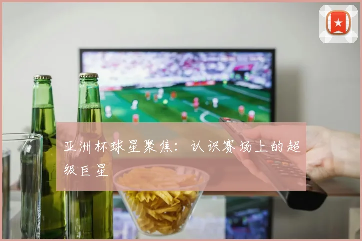 亚洲杯球星聚焦:认识赛场上的超级巨星